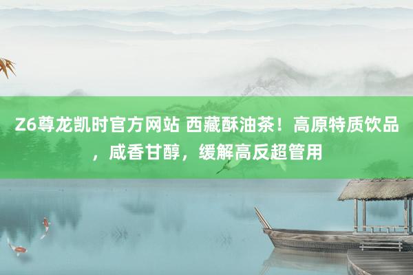 Z6尊龙凯时官方网站 西藏酥油茶！高原特质饮品，咸香甘醇，缓解高反超管用
