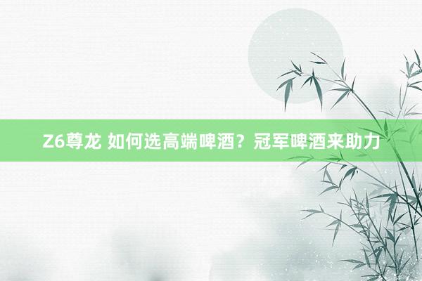 Z6尊龙 如何选高端啤酒？冠军啤酒来助力
