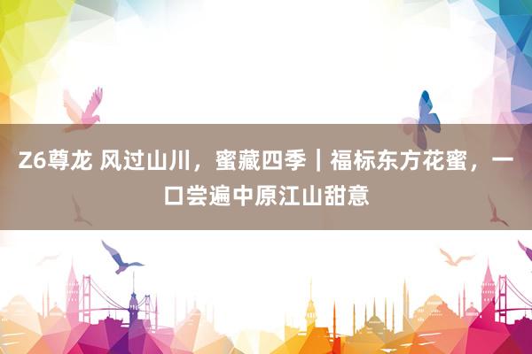 Z6尊龙 风过山川，蜜藏四季｜福标东方花蜜，一口尝遍中原江山甜意