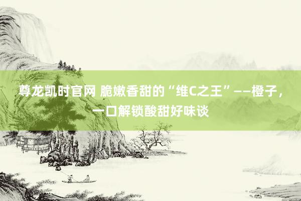 尊龙凯时官网 脆嫩香甜的“维C之王”——橙子，一口解锁酸甜好味谈