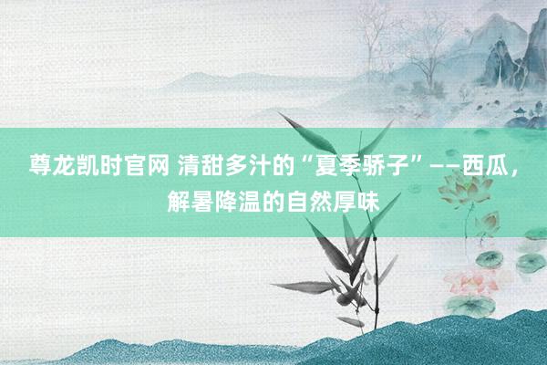 尊龙凯时官网 清甜多汁的“夏季骄子”——西瓜，解暑降温的自然厚味