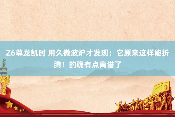 Z6尊龙凯时 用久微波炉才发现：它原来这样能折腾！的确有点离谱了