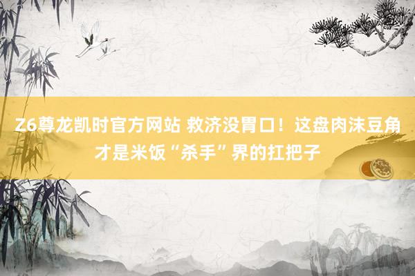Z6尊龙凯时官方网站 救济没胃口！这盘肉沫豆角才是米饭“杀手”界的扛把子