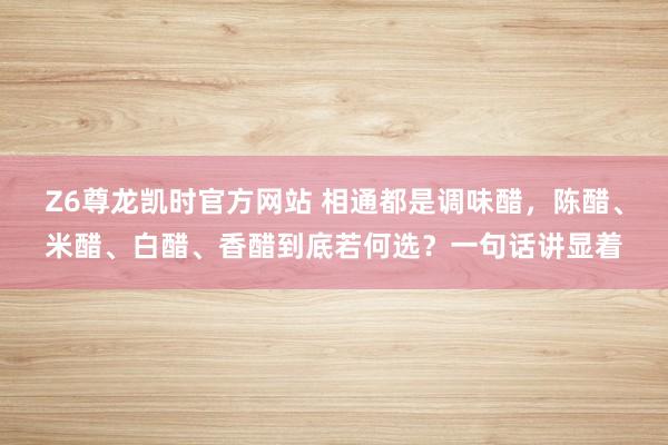 Z6尊龙凯时官方网站 相通都是调味醋，陈醋、米醋、白醋、香醋到底若何选？一句话讲显着