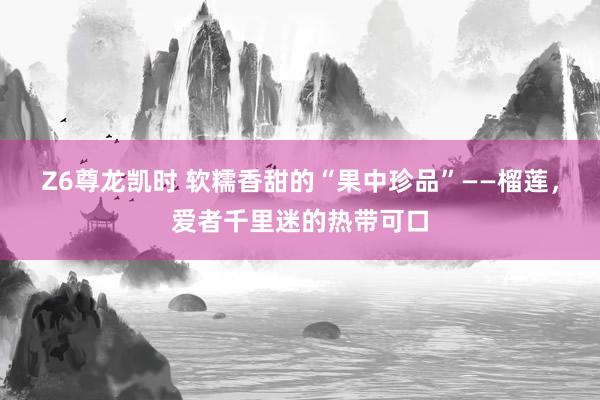 Z6尊龙凯时 软糯香甜的“果中珍品”——榴莲，爱者千里迷的热带可口