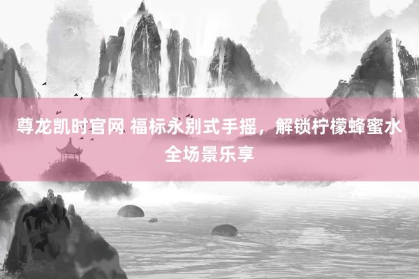 尊龙凯时官网 福标永别式手摇，解锁柠檬蜂蜜水全场景乐享