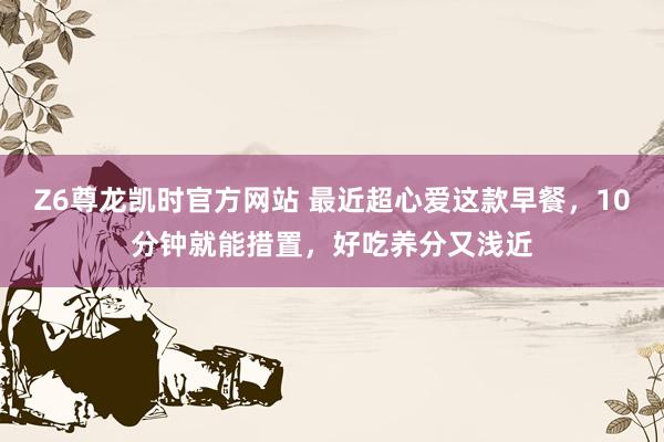 Z6尊龙凯时官方网站 最近超心爱这款早餐，10分钟就能措置，好吃养分又浅近