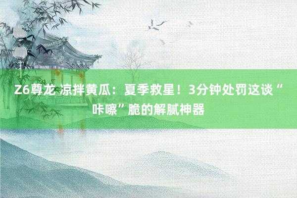 Z6尊龙 凉拌黄瓜：夏季救星！3分钟处罚这谈“咔嚓”脆的解腻神器