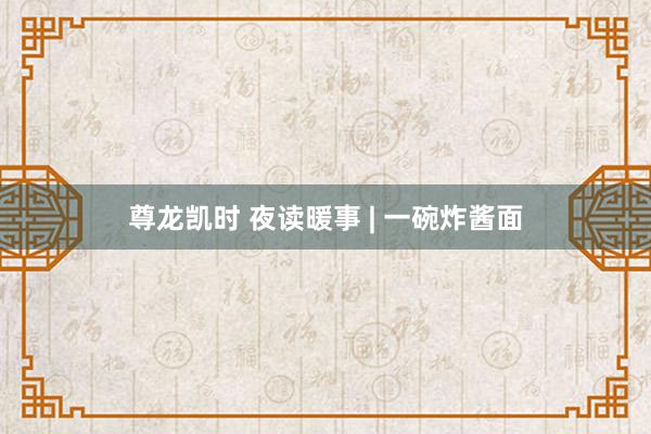 尊龙凯时 夜读暖事 | 一碗炸酱面