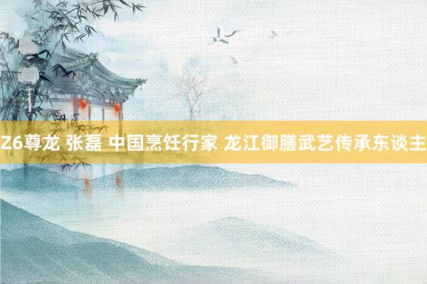 Z6尊龙 张磊 中国烹饪行家 龙江御膳武艺传承东谈主