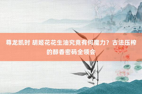 尊龙凯时 胡姬花花生油究竟有何魔力？古法压榨的醇香密码全领会