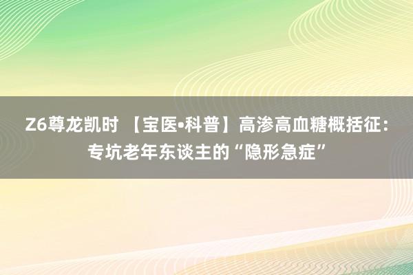 Z6尊龙凯时 【宝医•科普】高渗高血糖概括征：专坑老年东谈主的“隐形急症”