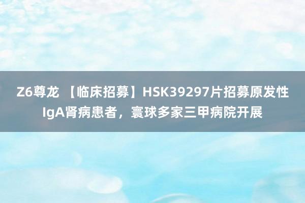 Z6尊龙 【临床招募】HSK39297片招募原发性IgA肾病患者，寰球多家三甲病院开展