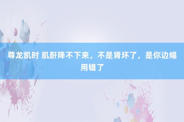 尊龙凯时 肌酐降不下来，不是肾坏了，是你边幅用错了
