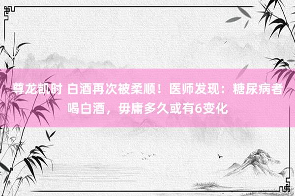 尊龙凯时 白酒再次被柔顺！医师发现：糖尿病者喝白酒，毋庸多久或有6变化