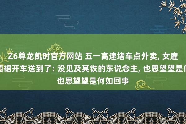 Z6尊龙凯时官方网站 五一高速堵车点外卖, 女雇主一稔围裙开车送到了: 没见及其铁的东说念主, 也思望望是何如回事