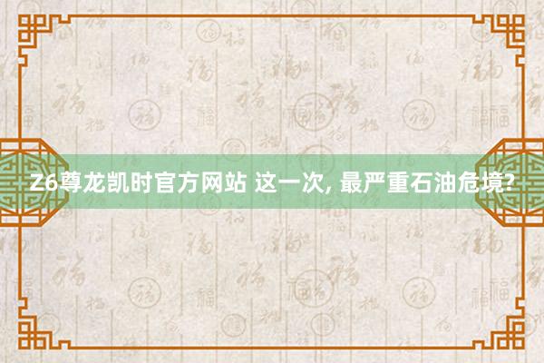 Z6尊龙凯时官方网站 这一次, 最严重石油危境?