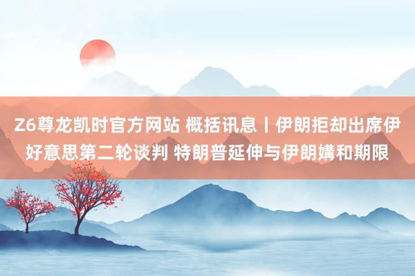 Z6尊龙凯时官方网站 概括讯息丨伊朗拒却出席伊好意思第二轮谈判 特朗普延伸与伊朗媾和期限
