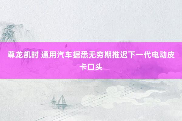 尊龙凯时 通用汽车据悉无穷期推迟下一代电动皮卡口头