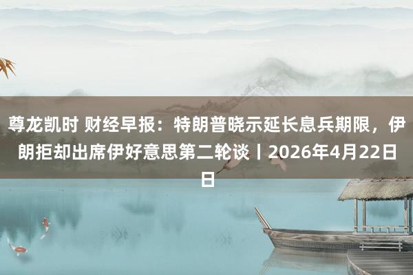 尊龙凯时 财经早报：特朗普晓示延长息兵期限，伊朗拒却出席伊好意思第二轮谈丨2026年4月22日