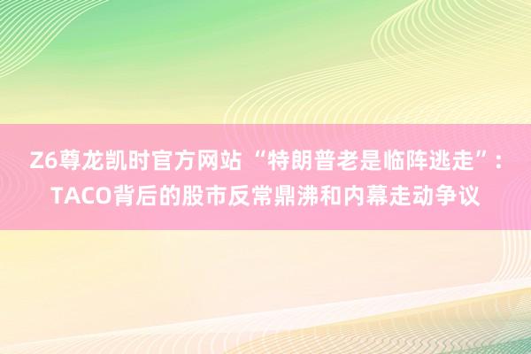 Z6尊龙凯时官方网站 “特朗普老是临阵逃走”：TACO背后的股市反常鼎沸和内幕走动争议