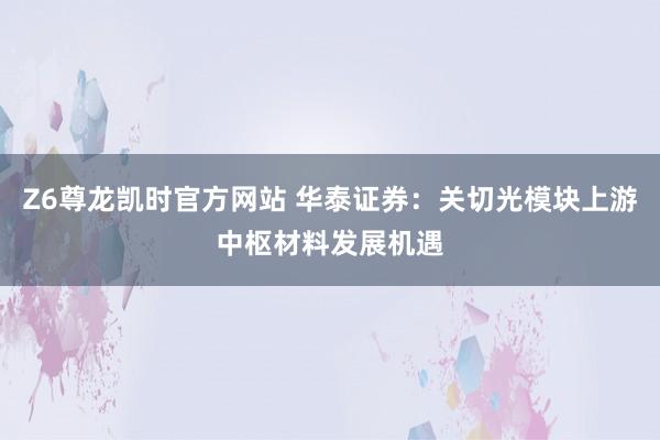 Z6尊龙凯时官方网站 华泰证券：关切光模块上游中枢材料发展机遇