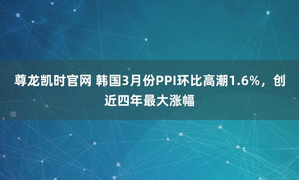 尊龙凯时官网 韩国3月份PPI环比高潮1.6%，创近四年最大涨幅