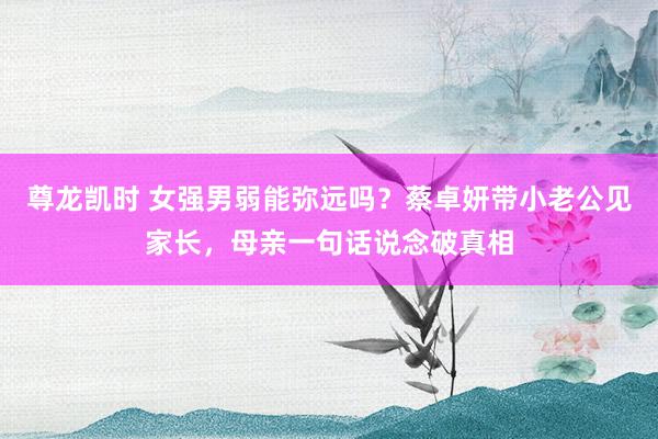 尊龙凯时 女强男弱能弥远吗？蔡卓妍带小老公见家长，母亲一句话说念破真相
