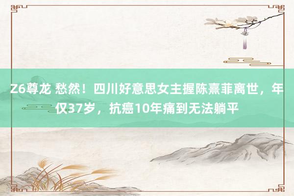 Z6尊龙 愁然！四川好意思女主握陈熹菲离世，年仅37岁，抗癌10年痛到无法躺平