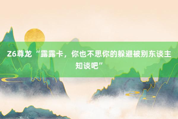 Z6尊龙 “露露卡，你也不思你的躲避被别东谈主知谈吧”