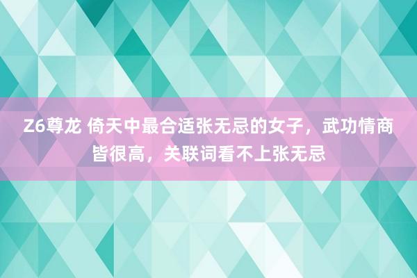 Z6尊龙 倚天中最合适张无忌的女子，武功情商皆很高，关联词看不上张无忌
