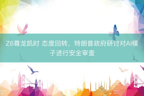 Z6尊龙凯时 态度回转，特朗普政府研讨对AI模子进行安全审查