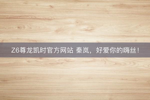 Z6尊龙凯时官方网站 秦岚，好爱你的嗨丝！