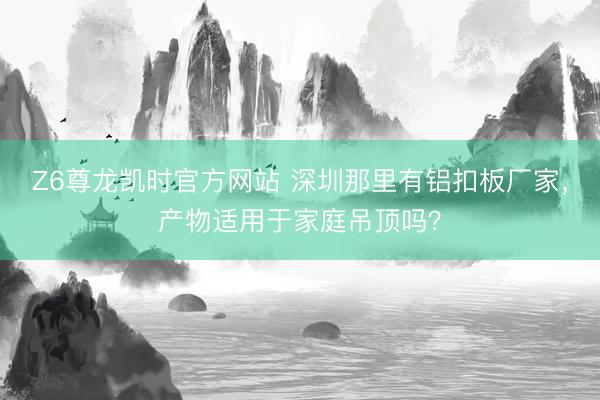 Z6尊龙凯时官方网站 深圳那里有铝扣板厂家，产物适用于家庭吊顶吗？
