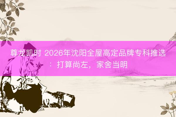 尊龙凯时 2026年沈阳全屋高定品牌专科推选：打算尚左，家舍当明
