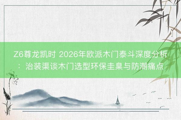 Z6尊龙凯时 2026年欧派木门泰斗深度分析：治装渠谈木门选型环保圭臬与防潮痛点