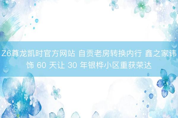 Z6尊龙凯时官方网站 自贡老房转换内行 鑫之家讳饰 60 天让 30 年银桦小区重获荣达