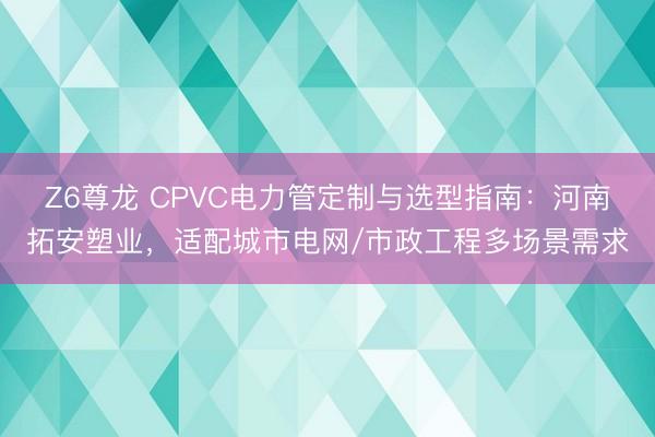 Z6尊龙 CPVC电力管定制与选型指南：河南拓安塑业，适配城市电网/市政工程多场景需求