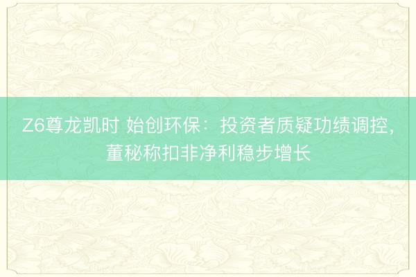 Z6尊龙凯时 始创环保：投资者质疑功绩调控，董秘称扣非净利稳步增长
