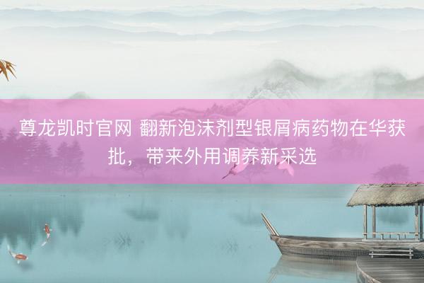尊龙凯时官网 翻新泡沫剂型银屑病药物在华获批，带来外用调养新采选