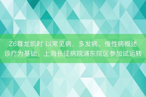 Z6尊龙凯时 以常见病、多发病、慢性病概述诊疗为基础，上海长征病院浦东院区参加试运转