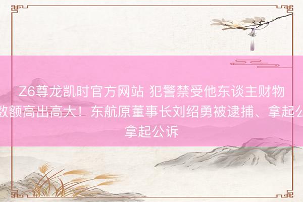 Z6尊龙凯时官方网站 犯警禁受他东谈主财物，数额高出高大！东航原董事长刘绍勇被逮捕、拿起公诉