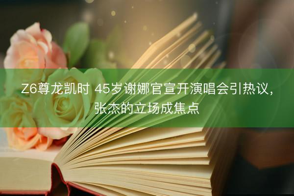 Z6尊龙凯时 45岁谢娜官宣开演唱会引热议，张杰的立场成焦点